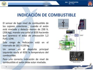 INDICACIÓN DE COMBUSTIBLE
El sensor de bajo nivel de combustible de
los cajones colectores , cuando el avión
está nivelado y detecta menos de 230 lt.
(200 Kg), manda una señal al IEDS haciendo
que aparezca el aviso de precaución 1,2
FUEL LOW.
Este rango de indicación está en el
intervalo de 181 a 220 kg.
Un sensor en el depósito principal
izquierdo envía al IEDS la temperatura del
combustible.
Para una correcta indicación de nivel de
combustible el avión debe estar nivelado.
 