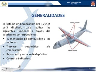 GENERALIDADES
El Sistema de Combustible del C-295M
está diseñado para realizar las
siguientes funciones a través del
subsistema correspondiente:
• Alimentación de combustible a los
motores.
• Trasvase automático de
combustible.
• Repostado y vaciado de depósitos.
• Control e Indicación.
 