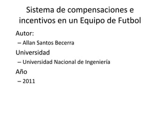 Sistema de compensaciones e incentivos en un Equipo de Futbol 	Autor:  Allan Santos Becerra 	Universidad Universidad Nacional de Ingeniería 	Año 2011 