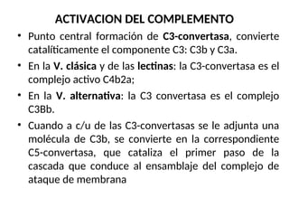 ACTIVACION DEL COMPLEMENTO
• Punto central formación de C3-convertasa, convierte
catalíticamente el componente C3: C3b y C3a.
• En la V. clásica y de las lectinas: la C3-convertasa es el
complejo activo C4b2a;
• En la V. alternativa: la C3 convertasa es el complejo
C3Bb.
• Cuando a c/u de las C3-convertasas se le adjunta una
molécula de C3b, se convierte en la correspondiente
C5-convertasa, que cataliza el primer paso de la
cascada que conduce al ensamblaje del complejo de
ataque de membrana
 
