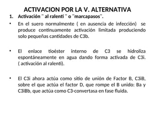 ACTIVACION POR LA V. ALTERNATIVA
1. Activación ¨ al ralenti ¨ o ¨marcapasos¨.
• En el suero normalmente ( en ausencia de infección) se
produce continuamente activación limitada produciendo
solo pequeñas cantidades de C3b.
• El enlace tioéster interno de C3 se hidroliza
espontáneamente en agua dando forma activada de C3i.
( activación al ralenti).
• El C3i ahora actúa como sitio de unión de Factor B, C3iB,
sobre el que actúa el factor D, que rompe el B unido: Ba y
C3iBb, que actúa como C3-convertasa en fase fluida.
 