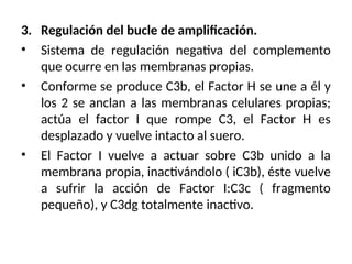 3. Regulación del bucle de amplificación.
• Sistema de regulación negativa del complemento
que ocurre en las membranas propias.
• Conforme se produce C3b, el Factor H se une a él y
los 2 se anclan a las membranas celulares propias;
actúa el factor I que rompe C3, el Factor H es
desplazado y vuelve intacto al suero.
• El Factor I vuelve a actuar sobre C3b unido a la
membrana propia, inactivándolo ( iC3b), éste vuelve
a sufrir la acción de Factor I:C3c ( fragmento
pequeño), y C3dg totalmente inactivo.
 