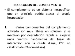 REGULACION DEL COMPLEMENTO
• El complemento es un sistema inespecífico,
que en principio podría atacar al propio
hospedador.
1. Varios componentes del complemento
activado son muy lábiles en solución, y se
inactivan por degradación rápida al alejarse
unos cuantos nanómetros del lugar de
interacción con la célula diana( C3b no
catalítico de C3-convertasa).
 