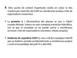 4. Otro punto de control importante reside en evitar la lisis
reactiva por inserción del CAM en membranas propias ( lisis de
espectadores inocentes):
 La proteína S ( Vitronectina) del plasma se une a C5b67
cuando difunde, induce en este complejo transición hidrofílica,
con lo que el complejo ya no puede unirse a membranas
cercanas ( lisis de espectadores inocentes: células propias).
 Molécula de superficie CD59 se une a C8 del complejo C5b678
que se hubiera anclado accidentalmente a membranas propias
y evita el ensamblaje del poli C9 y del MAC.
 
