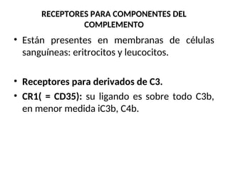 RECEPTORES PARA COMPONENTES DEL
COMPLEMENTO
• Están presentes en membranas de células
sanguíneas: eritrocitos y leucocitos.
• Receptores para derivados de C3.
• CR1( = CD35): su ligando es sobre todo C3b,
en menor medida iC3b, C4b.
 