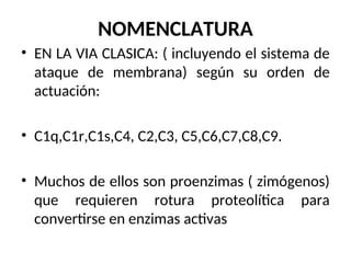 NOMENCLATURA
• EN LA VIA CLASICA: ( incluyendo el sistema de
ataque de membrana) según su orden de
actuación:
• C1q,C1r,C1s,C4, C2,C3, C5,C6,C7,C8,C9.
• Muchos de ellos son proenzimas ( zimógenos)
que requieren rotura proteolítica para
convertirse en enzimas activas
 