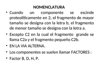 NOMENCLATURA
• Cuando un componente se escinde
proteolíticamente en 2, el fragmento de mayor
tamaño se designa con la letra b, el fragmento
de menor tamaño se designa con la letra a.
• Excepto C2 en la cual el fragmento grande se
llama C2a y el fragmento pequeño C2b.
• EN LA VIA ALTERNA.
• Los componentes se suelen llamar FACTORES :
• Factor B, D, H, P.
 