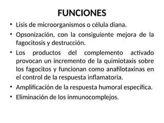 FUNCIONES
• Lisis de microorganismos o célula diana.
• Opsonización, con la consiguiente mejora de la
fagocitosis y destrucción.
• Los productos del complemento activado
provocan un incremento de la quimiotaxis sobre
los fagocitos y funcionan como anafilotaxinas en
el control de la respuesta inflamatoria.
• Amplificación de la respuesta humoral específica.
• Eliminación de los inmunocomplejos.
 