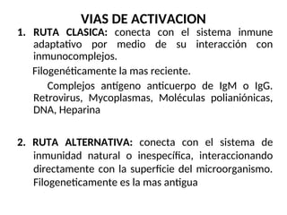 VIAS DE ACTIVACION
1. RUTA CLASICA: conecta con el sistema inmune
adaptativo por medio de su interacción con
inmunocomplejos.
Filogenéticamente la mas reciente.
Complejos antígeno anticuerpo de IgM o IgG.
Retrovirus, Mycoplasmas, Moléculas polianiónicas,
DNA, Heparina
2. RUTA ALTERNATIVA: conecta con el sistema de
inmunidad natural o inespecífica, interaccionando
directamente con la superficie del microorganismo.
Filogeneticamente es la mas antigua
 