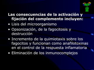 Las consecuencias de la activación y
fijación del complemento incluyen:
• Lisis del microorganismo
• Opsonización, de la fagocitosis y
destrucción
• Incremento de la quimiotaxis sobre los
fagocitos y funcionan como anafilotoxinas
en el control de la respuesta inflamatoria
• Eliminación de los inmunocomplejos
 