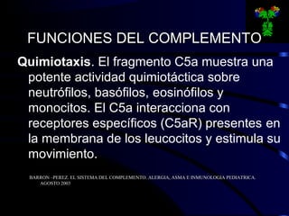 FUNCIONES DEL COMPLEMENTOFUNCIONES DEL COMPLEMENTO
Quimiotaxis. El fragmento C5a muestra una
potente actividad quimiotáctica sobre
neutrófilos, basófilos, eosinófilos y
monocitos. El C5a interacciona con
receptores específicos (C5aR) presentes en
la membrana de los leucocitos y estimula su
movimiento.
BARRON –PEREZ. EL SISTEMA DEL COMPLEMENTO. ALERGIA, ASMA E INMUNOLOGIA PEDIATRICA.BARRON –PEREZ. EL SISTEMA DEL COMPLEMENTO. ALERGIA, ASMA E INMUNOLOGIA PEDIATRICA.
AGOSTO 2003AGOSTO 2003
 