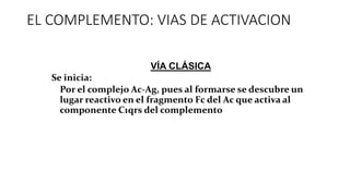 EL COMPLEMENTO: VIAS DE ACTIVACION
–VÍA CLÁSICA:
–Se inicia:
•Por el complejo Ac-Ag, pues al formarse se descubre un
lugar reactivo en el fragmento Fc del Ac que activa al
componente C1qrs del complemento
 