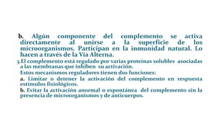 b. Algún componente del complemento se activa
directamente al unirse a la superficie de los
microorganismos. Participan en la inmunidad natural. Lo
hacen a través de la Vía Alterna.
3.El complemento está regulado por varias proteínas solubles asociadas
a las membranas que inhiben su activación.
Estos mecanismos reguladores tienen dos funciones:
a. Limitar o detener la activación del complemento en respuesta
estímulos fisiológicos.
b. Evitar la activación anormal o espontánea del complemento sin la
presencia de microorganismos y de anticuerpos.
 