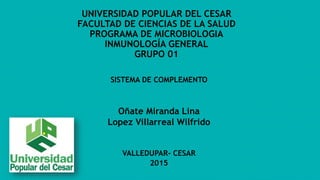 UNIVERSIDAD POPULAR DEL CESAR
FACULTAD DE CIENCIAS DE LA SALUD
PROGRAMA DE MICROBIOLOGIA
INMUNOLOGÍA GENERAL
GRUPO 01
SISTEMA DE COMPLEMENTO
Oñate Miranda Lina
Lopez Villarreal Wilfrido
VALLEDUPAR- CESAR
2015
 