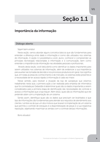 Tecnologia da Informação e Comunicação no Ambiente Organizacional
U1
9
Seção 1.1
Importância da informação
Sejam bem-vindos!
Nesta seção, vamos abordar alguns conceitos básicos que são fundamentais para
entender a diferença entre dado e informação e como são utilizados nos sistemas
de informação. A seção 1.1 possibilitará a você, aluno, conhecer e compreender as
principais tecnologias relacionadas à informação e à comunicação, bem como
entender a importância da informação nas atividades pessoais e profissionais.
Através desta seção, você descobrirá como identificar os dados importantes para
serem utilizados nos sistemas de informação, além de evidenciar a sua importância
para auxiliar nas tomadas de decisão e nos processos produtivos em geral. Isso significa
que, em todas as áreas do conhecimento e de mercado, os sistemas estão presentes e
a necessidade de ter acesso rápido à informação é cada vez maior.
Nesse sentido, para resolver a situação da loja de autopeças que estamos
trabalhando nesta aula, a primeira ação a ser realizada pela empresa de informática
que foi contratada por Sebastião é determinar quais são os dados importantes a serem
considerados para a primeira etapa de identificação das necessidades de controle e
acesso a informações que a loja requer. Além disso, quais são as informações que ele
pretende obter com a implantação de um sistema.
Sendo assim, identifique quais são os dados que precisam ser levantados e que
tipo de informações são fundamentais para atender aos requisitos de atendimento aos
clientes. Lembre-se de que um dos motivos que levaram à implantação de um sistema
que permita o controle de estoques é a disponibilização de peças e a sua respectiva
reposição, objetivando maximizar as vendas com o controle dessas informações.
Bons estudos!
Diálogo aberto
 