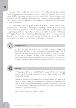 Tecnologia da Informação e Comunicação no Ambiente Organizacional
U1
12
No quadro da Figura 1.2, é possível observar informações geradas pelo Google
Trends sobre pesquisas realizadas sobre tablets e notebooks. É possível observar que
a partir de 2011 o interesse por tablets tem um crescimento muito acentuado e que
o interesse por informações relacionadas sobre notebooks está em queda, o que
confirma as previsões dos analistas de que os tablets deverão substituir os notebooks
em muitas aplicações.
Uma informação pode ser gerada através de gráficos, cálculos, tabelas, sons,
textos etc. Com a evolução da tecnologia da informação, as empresas começaram
a racionalizar os seus sistemas de trabalho, com a utilização de computadores em
suas principais atividades, reduzindo a duplicação de dados para evitar conflitos de
informações. Atualmente, com a interligação dos computadores em redes, os diversos
departamentos de uma empresa podem compartilhar informações que são geradas
por dados armazenados em um único banco de dados centralizado.
Exemplificando
Um bom exemplo de geração de informação é quando adquirimos
um determinado livro em um sistema de compras eletrônicas. Você já
observou que após a escolha do livro, sempre surgem indicações do tipo:
pessoas que compraram este livro também adquiriram tais livros. Com
base na análise do tipo do livro escolhido, o próprio sistema identifica que
o cliente pode ser um potencial cliente para outro livro do mesmo assunto.
Assimile
Uma pesquisa difundida pelo IBOPE afirma que 47% dos entrevistados
disseram preferir a web para se informar (a média mundial é de 45%)
(TECMUNDO, 2015).
Apesar de ser uma grande fonte de informações, a web não deve ser a
única fonte de informações utilizadas em suas pesquisas. Existem muitos
sites de alta qualidade (principalmente os sites de universidades e institutos
de pesquisas), mas existem muitas informações de má qualidade e com
erros muito grosseiros na web.
Não confie em tudo que você ver na web!
 