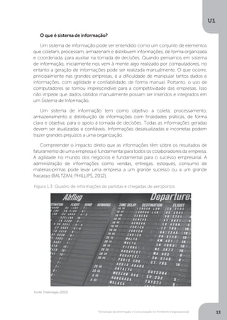 Tecnologia da Informação e Comunicação no Ambiente Organizacional
U1
13
O que é sistema de informação?
Um sistema de informação pode ser entendido como um conjunto de elementos
que coletam, processam, armazenam e distribuem informações, de forma organizada
e coordenada, para auxiliar na tomada de decisões. Quando pensamos em sistema
de informação, inicialmente nos vem à mente algo realizado por computadores, no
entanto a geração de informações pode ser realizada manualmente. O que ocorre,
principalmente nas grandes empresas, é a dificuldade de manipular tantos dados e
informações, com agilidade e confiabilidade, de forma manual. Portanto, o uso de
computadores se tornou imprescindível para a competitividade das empresas. Isso
não impede que dados obtidos manualmente possam ser inseridos e integrados em
um Sistema de Informação.
Um sistema de informação tem como objetivo a coleta, processamento,
armazenamento e distribuição de informações com finalidades práticas, de forma
clara e objetiva, para o apoio à tomada de decisões. Todas as informações geradas
devem ser atualizadas e confiáveis. Informações desatualizadas e incorretas podem
trazer grandes prejuízos a uma organização.
Compreender o impacto direto que as informações têm sobre os resultados de
faturamento de uma empresa é fundamental para todos os colaboradores da empresa.
A agilidade no mundo dos negócios é fundamental para o sucesso empresarial. A
administração de informações como vendas, entregas, estoques, consumo de
matérias-primas pode levar uma empresa a um grande sucesso ou a um grande
fracasso (BALTZAN; PHILLIPS, 2012).
Fonte: Freeimages (2015)
Figura 1.3: Quadro de informações de partidas e chegadas de aeroportos
 