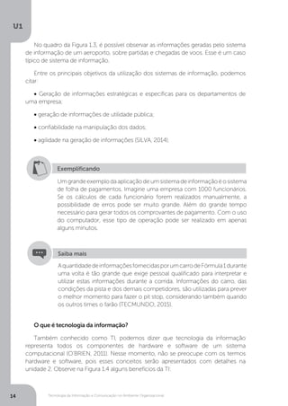 Tecnologia da Informação e Comunicação no Ambiente Organizacional
U1
14
No quadro da Figura 1.3, é possível observar as informações geradas pelo sistema
de informação de um aeroporto, sobre partidas e chegadas de voos. Esse é um caso
típico de sistema de informação.
Entre os principais objetivos da utilização dos sistemas de informação, podemos
citar:
• Geração de informações estratégicas e específicas para os departamentos de
uma empresa;
• geração de informações de utilidade pública;
• confiabilidade na manipulação dos dados;
• agilidade na geração de informações (SILVA, 2014).
O que é tecnologia da informação?
Também conhecido como TI, podemos dizer que tecnologia da informação
representa todos os componentes de hardware e software de um sistema
computacional (O’BRIEN, 2011). Nesse momento, não se preocupe com os termos
hardware e software, pois esses conceitos serão apresentados com detalhes na
unidade 2. Observe na Figura 1.4 alguns benefícios da TI:
Exemplificando
Umgrandeexemplodaaplicaçãodeumsistemadeinformaçãoéosistema
de folha de pagamentos. Imagine uma empresa com 1000 funcionários.
Se os cálculos de cada funcionário forem realizados manualmente, a
possibilidade de erros pode ser muito grande. Além do grande tempo
necessário para gerar todos os comprovantes de pagamento. Com o uso
do computador, esse tipo de operação pode ser realizado em apenas
alguns minutos.
AquantidadedeinformaçõesfornecidasporumcarrodeFórmula1durante
uma volta é tão grande que exige pessoal qualificado para interpretar e
utilizar estas informações durante a corrida. Informações do carro, das
condições da pista e dos demais competidores, são utilizadas para prever
o melhor momento para fazer o pit stop, considerando também quando
os outros times o farão (TECMUNDO, 2015).
Saiba mais
 