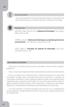 Tecnologia da Informação e Comunicação no Ambiente Organizacional
U1
16
Faça você mesmo
Faça uma revisão dos conceitos apresentados (dados e informação). Eles
são fundamentais para a compreensão de um sistema de informação.
BALTZAN, Paige; PHILLIPS, Amy. Sistemas de Informação. Porto Alegre:
AMGH, 2012, p. 369.
O'BRIEN, James A. Sistemas de informação e as decisões gerenciais na
era da internet. 3. ed. São Paulo: Saraiva, 2011, p. 316.
STAIR, Ralph M. Princípios de sistemas de informação. São Paulo:
CENGAGE, 2015, p. 752.
Pesquise mais
Agora que os conceitos básicos já foram aprendidos, vamos resolver a situação-
problema 1:
Passo1:relacionarosdadosqueserãoimportantesparaosistemaaserdesenvolvido
Esse é um passo muito importante para o desenvolvimento de um sistema de
informação. Os dados são os principais elementos que permitem a obtenção de
informações importantes. Procure relacionar apenas os dados que realmente sejam
importantes para a geração de informações. Se você não puder identificar todos os
dados importantes neste momento, não se preocupe. À medida que você adquirir
experiência, sua capacidade de identificar os principais dados vai se aprimorar.
No nosso exemplo, a empresa contratada, após reunir-se com o proprietário da
loja de autopeças, a equipe de desenvolvimento concluiu que os dados que precisam
ser coletados são:
Sem medo de errar
 