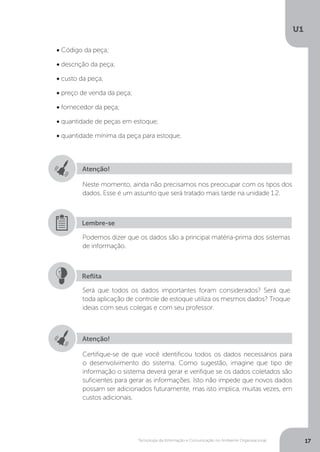 Tecnologia da Informação e Comunicação no Ambiente Organizacional
U1
17
• Código da peça;
• descrição da peça;
• custo da peça;
• preço de venda da peça;
• fornecedor da peça;
• quantidade de peças em estoque;
• quantidade mínima da peça para estoque.
Atenção!
Neste momento, ainda não precisamos nos preocupar com os tipos dos
dados. Esse é um assunto que será tratado mais tarde na unidade 1.2.
Podemos dizer que os dados são a principal matéria-prima dos sistemas
de informação.
Será que todos os dados importantes foram considerados? Será que
toda aplicação de controle de estoque utiliza os mesmos dados? Troque
ideias com seus colegas e com seu professor.
Lembre-se
Reflita
Atenção!
Certifique-se de que você identificou todos os dados necessários para
o desenvolvimento do sistema. Como sugestão, imagine que tipo de
informação o sistema deverá gerar e verifique se os dados coletados são
suficientes para gerar as informações. Isto não impede que novos dados
possam ser adicionados futuramente, mas isto implica, muitas vezes, em
custos adicionais.
 