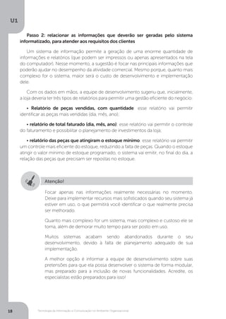 Tecnologia da Informação e Comunicação no Ambiente Organizacional
U1
18
Passo 2: relacionar as informações que deverão ser geradas pelo sistema
informatizado, para atender aos requisitos dos clientes
Um sistema de informação permite a geração de uma enorme quantidade de
informações e relatórios (que podem ser impressos ou apenas apresentados na tela
do computador). Nesse momento, a sugestão é focar nas principais informações que
poderão ajudar no desempenho da atividade comercial. Mesmo porque, quanto mais
complexo for o sistema, maior será o custo de desenvolvimento e implementação
dele.
Com os dados em mãos, a equipe de desenvolvimento sugeriu que, inicialmente,
a loja deveria ter três tipos de relatórios para permitir uma gestão eficiente do negócio:
• Relatório de peças vendidas, com quantidade: esse relatório vai permitir
identificar as peças mais vendidas (dia, mês, ano);
• relatório de total faturado (dia, mês, ano): esse relatório vai permitir o controle
do faturamento e possibilitar o planejamento de investimentos da loja;
• relatório das peças que atingiram o estoque mínimo: esse relatório vai permitir
um controle mais eficiente do estoque, reduzindo a falta de peças. Quando o estoque
atingir o valor mínimo de estoque programado, o sistema vai emitir, no final do dia, a
relação das peças que precisam ser repostas no estoque.
Atenção!
Focar apenas nas informações realmente necessárias no momento.
Deixe para implementar recursos mais sofisticados quando seu sistema já
estiver em uso, o que permitirá você identificar o que realmente precisa
ser melhorado.
Quanto mais complexo for um sistema, mais complexo e custoso ele se
torna, além de demorar muito tempo para ser posto em uso.
Muitos sistemas acabam sendo abandonados durante o seu
desenvolvimento, devido à falta de planejamento adequado de sua
implementação.
A melhor opção é informar a equipe de desenvolvimento sobre suas
pretensões para que ela possa desenvolver o sistema de forma modular,
mas preparado para a inclusão de novas funcionalidades. Acredite, os
especialistas estão preparados para isso!
 