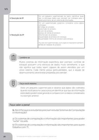 Tecnologia da Informação e Comunicação no Ambiente Organizacional
U1
20
4. Descrição da SP
Em um pequeno supermercado de bairro, identificar quais
são os principais dados que precisam ser coletados para o
desenvolvimento de um sistema de informação.
5. Resolução da SP
Em um supermercado, podemos considerar como dados
principais:
• Código do produto;
• descrição do produto;
• custo do produto;
• preço de venda do produto;
• fornecedor do produto;
• quantidade do produto em estoque;
• quantidade mínima do produto para estoque.
No caso do supermercado, outro dado é importante também:
• Data de validade do produto.
Muitos sistemas de informação específicos (por exemplo: controle de
estoque) possuem uma estrutura de dados muito semelhante, o que
não significa que todos sejam capazes de serem atendidos por um
único sistema. Cada cliente possui particularidades, que a equipe de
desenvolvimento deverá estar preparada para atender.
Lembre-se
Faça você mesmo
Visite um pequeno supermercado e observe que dados são coletados
quando você passa no caixa e procure identificar que tipo de informação
estesdadospodemestargerandoecomparecomosdadosconsiderados
no exemplo anterior.
Faça valer a pena!
1.(fácil)PorqueosestudantesprecisamestudarSistemasdeComputação
e informação?
a) Os sistemas de computação e informação são importantes para poder
“surfar” na web.
b) Os sistemas de computação e informação são importantes para quem
trabalha com TI.
 