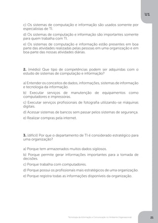 Tecnologia da Informação e Comunicação no Ambiente Organizacional
U1
21
c) Os sistemas de computação e informação são usados somente por
especialistas de TI.
d) Os sistemas de computação e informação são importantes somente
para quem trabalha com TI.
e) Os sistemas de computação e informação estão presentes em boa
parte das atividades realizadas pelas pessoas em uma organização e em
boa parte das nossas atividades diárias.
2. (médio) Que tipo de competências podem ser adquiridas com o
estudo de sistemas de computação e informação?
a) Entender os conceitos de dados, informações, sistemas de informação
e tecnologia da informação.
b) Executar serviços de manutenção de equipamentos como
computadores e impressoras.
c) Executar serviços profissionais de fotografia utilizando-se máquinas
digitais.
d) Acessar sistemas de bancos sem passar pelos sistemas de segurança.
e) Realizar compras pela internet.
3. (difícil) Por que o departamento de TI é considerado estratégico para
uma organização?
a) Porque tem armazenados muitos dados sigilosos.
b) Porque permite gerar informações importantes para a tomada de
decisões.
c) Porque trabalha com computadores.
d) Porque possui os profissionais mais estratégicos de uma organização.
e) Porque registra todas as informações disponíveis da organização.
 