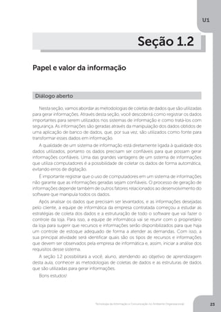 Tecnologia da Informação e Comunicação no Ambiente Organizacional
U1
23
Seção 1.2
Papel e valor da informação
Nesta seção, vamos abordar as metodologias de coletas de dados que são utilizadas
para gerar informações. Através desta seção, você descobrirá como registrar os dados
importantes para serem utilizados nos sistemas de informação e como tratá-los com
segurança. As informações são geradas através da manipulação dos dados obtidos de
uma aplicação de banco de dados, que, por sua vez, são utilizados como fonte para
transformar esses dados em informação.
A qualidade de um sistema de informação está diretamente ligada à qualidade dos
dados utilizados, portanto os dados precisam ser confiáveis para que possam gerar
informações confiáveis. Uma das grandes vantagens de um sistema de informações
que utiliza computadores é a possibilidade de coletar os dados de forma automática,
evitando erros de digitação.
É importante registrar que o uso de computadores em um sistema de informações
não garante que as informações geradas sejam confiáveis. O processo de geração de
informações depende também de outros fatores relacionados ao desenvolvimento do
software que manipula todos os dados.
Após analisar os dados que precisam ser levantados, e as informações desejadas
pelo cliente, a equipe de informática da empresa contratada começou a estudar as
estratégias de coleta dos dados e a estruturação de todo o software que vai fazer o
controle da loja. Para isso, a equipe de informática vai se reunir com o proprietário
da loja para sugerir que recursos e informações serão disponibilizados para que haja
um controle de estoque adequado de forma a atender as demandas. Com isso, a
sua principal atividade será identificar quais são os tipos de recursos e informações
que devem ser observados pela empresa de informática e, assim, iniciar a análise dos
requisitos desse sistema.
A seção 1.2 possibilitará a você, aluno, atendendo ao objetivo de aprendizagem
desta aula, conhecer as metodologias de coletas de dados e as estruturas de dados
que são utilizadas para gerar informações.
Bons estudos!
Diálogo aberto
 