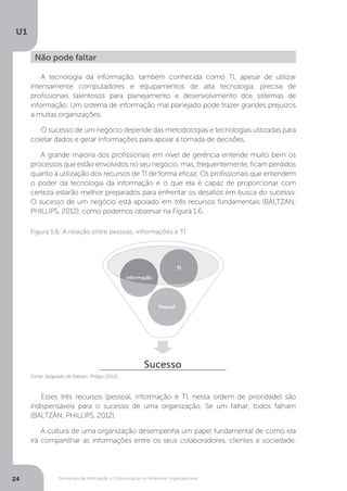 Tecnologia da Informação e Comunicação no Ambiente Organizacional
U1
24
A tecnologia da informação, também conhecida como TI, apesar de utilizar
intensamente computadores e equipamentos de alta tecnologia, precisa de
profissionais talentosos para planejamento e desenvolvimento dos sistemas de
informação. Um sistema de informação mal planejado pode trazer grandes prejuízos
a muitas organizações.
O sucesso de um negócio depende das metodologias e tecnologias utilizadas para
coletar dados e gerar informações para apoiar a tomada de decisões.
A grande maioria dos profissionais em nível de gerência entende muito bem os
processos que estão envolvidos no seu negócio, mas, frequentemente, ficam perdidos
quanto à utilização dos recursos de TI de forma eficaz. Os profissionais que entendem
o poder da tecnologia da informação e o que ela é capaz de proporcionar com
certeza estarão melhor preparados para enfrentar os desafios em busca do sucesso.
O sucesso de um negócio está apoiado em três recursos fundamentais (BALTZAN;
PHILLIPS, 2012), como podemos observar na Figura 1.6.
Esses três recursos (pessoal, informação e TI, nessa ordem de prioridade) são
indispensáveis para o sucesso de uma organização. Se um falhar, todos falham
(BALTZAN; PHILLIPS, 2012).
A cultura de uma organização desempenha um papel fundamental de como ela
irá compartilhar as informações entre os seus colaboradores, clientes e sociedade.
Não pode faltar
Fonte: Adaptado de Baltzan, Phillips (2012).
Figura 1.6: A relação entre pessoas, informações e TI
 