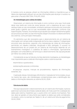 Tecnologia da Informação e Comunicação no Ambiente Organizacional
U1
25
A maneira como as pessoas utilizam as informações refletirá a importância que os
líderes da organização atribuem ao uso das informações para alcançar o sucesso ou
para evitar o fracasso (BALTZAN; PHILLIPS, 2012).
As metodologias para coletas de dados
Desenvolver um sistema de informação é como construir uma casa. Você pode
deixar essa tarefa por conta de outras pessoas, com a esperança de que a casa
satisfaça todas as suas necessidades, entretanto participar do processo de construção
pode ajudar a garantir que as suas necessidades sejam atendidas, conforme suas
especificações. Portanto, recomenda-se que aqueles que estejam diretamente ligados
aos processos que farão uso das informações estejam envolvidos no desenvolvimento
dos sistemas, como principais interessados.
Os elementos que são necessários para o desenvolvimento de um sistema de
informação nem sempre estão à disposição de forma clara e objetiva. É indispensável
encontrar estes elementos, seguindo uma metodologia de coleta de informações,
permitindo um trabalho ordenado, disciplinado e bem planejado. O sucesso no
desenvolvimento de um projeto de um Sistema de Informações depende de um
levantamento investigativo e cuidadoso de dados e informações, rigorosamente
planejado com antecedência, de forma que o desenvolvimento não seja prejudicado
por falhas nas coletas de dados.
Considerando-se que se trata de uma fase altamente investigativa, as metodologias
mais importantes para a coleta de informações sobre o sistema atual são:
• seminários e questionários;
• observações pessoais e entrevistas;
• pesquisas: arquivos, manuais de procedimentos, registros de informações
existentes, etc.
A aplicação dessas metodologias dificilmente é realizada de forma isolada, já que,
na maioria das vezes, são metodologias complementares para a identificação dos
dados e informações relevantes ao sistema (SILVA, 2014).
Estruturas de dados
Para que seja possível o desenvolvimento de um sistema de informação, é preciso
padronizar o processo de entrada e saída de dados, de modo a permitir a validação dos
dados pelo sistema, impedindo que o usuário entre com valores incompatíveis. Para
isso, deve ser gerado um documento que registre os dados que serão considerados
no projeto, como no exemplo da Tabela 1.1, de um sistema de folha de pagamentos
(SILVA, 2014).
 
