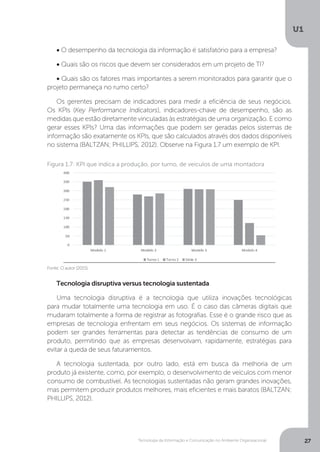Tecnologia da Informação e Comunicação no Ambiente Organizacional
U1
27
• O desempenho da tecnologia da informação é satisfatório para a empresa?
• Quais são os riscos que devem ser considerados em um projeto de TI?
• Quais são os fatores mais importantes a serem monitorados para garantir que o
projeto permaneça no rumo certo?
Os gerentes precisam de indicadores para medir a eficiência de seus negócios.
Os KPIs (Key Performance Indicators), indicadores-chave de desempenho, são as
medidas que estão diretamente vinculadas às estratégias de uma organização. E como
gerar esses KPIs? Uma das informações que podem ser geradas pelos sistemas de
informação são exatamente os KPIs, que são calculados através dos dados disponíveis
no sistema (BALTZAN; PHILLIPS, 2012). Observe na Figura 1.7 um exemplo de KPI.
Tecnologia disruptiva versus tecnologia sustentada
Uma tecnologia disruptiva é a tecnologia que utiliza inovações tecnológicas
para mudar totalmente uma tecnologia em uso. É o caso das câmeras digitais que
mudaram totalmente a forma de registrar as fotografias. Esse é o grande risco que as
empresas de tecnologia enfrentam em seus negócios. Os sistemas de informação
podem ser grandes ferramentas para detectar as tendências de consumo de um
produto, permitindo que as empresas desenvolvam, rapidamente, estratégias para
evitar a queda de seus faturamentos.
A tecnologia sustentada, por outro lado, está em busca da melhoria de um
produto já existente, como, por exemplo, o desenvolvimento de veículos com menor
consumo de combustível. As tecnologias sustentadas não geram grandes inovações,
mas permitem produzir produtos melhores, mais eficientes e mais baratos (BALTZAN;
PHILLIPS, 2012).
Fonte: O autor (2015).
Figura 1.7: KPI que indica a produção, por turno, de veículos de uma montadora
 
