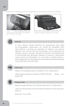 Tecnologia da Informação e Comunicação no Ambiente Organizacional
U1
28
Fonte: <http://images.freeimages.com/
images/previews/f46/camera-film-1461179.
jpg>. Acesso em: 6 out. 2015.
Figura 1.8 Tecnologias que foram substituídas por tecnologias totalmente inovadoras
Fonte:.<http://pt.freeimages.com/photo/old-
typewriter-2-1491447>. Acesso em: 6 out. 2015.
Assimile
A Cisco Systems, grande fabricante de equipamentos para redes
de computadores, implementou um sistema de indicadores (KPIs)
para melhorar o processo de operações de negócios, que permitiu
identificar que mais de 70% das encomendas on-line precisavam de
entradas manuais, tornando impossível encaminhar automaticamente
as encomendas para fabricação. Alterando o processo e adicionando
novos sistemas de informações, em seis meses a empresa dobrou a
porcentagem de encomendas que iam automaticamente para produção
(Fonte: BALTZAN; PHILLIPS, 2012).
Palestra “Tecnologia Disruptiva” de Roberto Picchi. Disponível em:
<https://www.youtube.com/watch?v=6MTSC7bTcFQ>. Acesso em:
6 dez. 2015.
Saiba mais
Artigo “Inovação disruptiva, sim. Mas que gere retorno”. Disponível em:
<http://computerworld.com.br/inovacao-disruptiva-sim-mas-que-gere-
retorno>.
Acesso em: 6 out. 2015
Pesquise mais
 