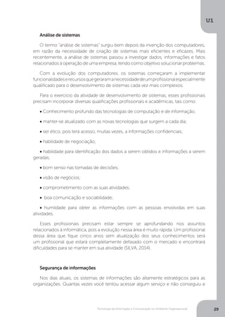 Tecnologia da Informação e Comunicação no Ambiente Organizacional
U1
29
Análise de sistemas
O termo “análise de sistemas” surgiu bem depois da invenção dos computadores,
em razão da necessidade de criação de sistemas mais eficientes e eficazes. Mais
recentemente, a análise de sistemas passou a investigar dados, informações e fatos
relacionados à operação de uma empresa, tendo como objetivo solucionar problemas.
Com a evolução dos computadores, os sistemas começaram a implementar
funcionalidadeserecursosquegeraramanecessidadedeumprofissionalespecialmente
qualificado para o desenvolvimento de sistemas cada vez mais complexos.
Para o exercício da atividade de desenvolvimento de sistemas, esses profissionais
precisam incorporar diversas qualificações profissionais e acadêmicas, tais como:
• Conhecimento profundo das tecnologias de computação e de informação;
• manter-se atualizado com as novas tecnologias que surgem a cada dia;
• ser ético, pois terá acesso, muitas vezes, a informações confidenciais;
• habilidade de negociação;
• habilidade para identificação dos dados a serem obtidos e informações a serem
geradas;
• bom senso nas tomadas de decisões;
• visão de negócios;
• comprometimento com as suas atividades;
• boa comunicação e sociabilidade;
• humildade para obter as informações com as pessoas envolvidas em suas
atividades.
Esses profissionais precisam estar sempre se aprofundando nos assuntos
relacionados à informática, pois a evolução nessa área é muito rápida. Um profissional
dessa área que fique cinco anos sem atualização dos seus conhecimentos será
um profissional que estará completamente defasado com o mercado e encontrará
dificuldades para se manter em sua atividade (SILVA, 2014).
Segurança de informações
Nos dias atuais, os sistemas de informações são altamente estratégicos para as
organizações. Quantas vezes você tentou acessar algum serviço e não conseguiu e
 