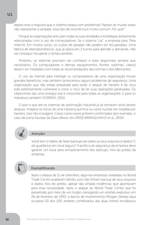 Tecnologia da Informação e Comunicação no Ambiente Organizacional
U1
30
depois teve a resposta que o sistema estava com problemas? Apesar de muitas vezes
não representar a verdade, esse tipo de ocorrência é muito comum. Por quê?
Porque as organizações articulam todas as suas atividades e estratégias diretamente
relacionadas com o uso de computadores. Se o sistema “cai”, a empresa para. Para
mesmo. Em muitos casos, os custos de paradas não podem ser recuperados. Uma
fábrica de eletrodomésticos, que já opera em 3 turnos para atender a demanda, não
vai conseguir recuperar o tempo perdido.
Portanto, os sistemas precisam ser confiáveis e estar disponíveis sempre que
necessários. Os computadores e demais equipamentos (fontes, switches, cabos)
devem ser instalados com todas as recomendações das normas e dos fabricantes.
O uso da internet para interligar os computadores de uma organização trouxe
grandes benefícios, mas também acrescentou alguns problemas de segurança. Uma
organização que não esteja preparada para evitar o ataque de hackers e de vírus
está extremamente vulnerável e corre o risco de ter suas operações paralisadas. Os
cibercrimes são uma ameaça real e crescente para todas as organizações. E para os
indivíduos também! (O’BRIEN, 2011)
O pior é que até os sistemas de automação industrial já se tornaram alvos destes
ataques. Imagine os riscos de uma indústria química ou usina nuclear ser invadida por
hackers. Isso não é exagero. Casos como esses já foram confirmados (por exemplo, o
caso da Usina Nuclear de Davis-Besse, em 2003) (BRANQUINHO et al., 2014).
Atenção!
Você tem o hábito de fazer backups de todos os seus arquivos e dados? E
de guardá-los em local seguro? A política de segurança da empresa deve
garantir um local para armazenamento dos backups, fora do prédio da
empresa.
Exemplificando
Após o ataque de 11 de setembro, algumas empresas instaladas no World
Trade Center acabaram falindo, pois não tinham backup de seus arquivos
e dados fora do prédio, apesar das amplas evidências que apontavam
para essa necessidade. Após o ataque ao World Trade Center que foi
perpetrado por meio de um furgão carregando um artefato explosivo em
26 de fevereiro de 1993, o banco de investimentos Morgan Stanley (que
ocupava 50 dos 200 andares combinados das duas torres) encabeçou
 