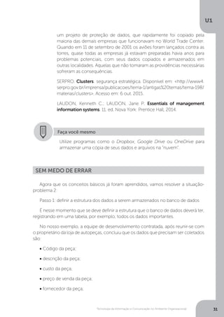 Tecnologia da Informação e Comunicação no Ambiente Organizacional
U1
31
um projeto de proteção de dados, que rapidamente foi copiado pela
maioria das demais empresas que funcionavam no World Trade Center.
Quando em 11 de setembro de 2001 os aviões foram lançados contra as
torres, quase todas as empresas já estavam preparadas havia anos para
problemas potenciais, com seus dados copiados e armazenados em
outras localidades. Aquelas que não tomaram as providências necessárias
sofreram as consequências.
SERPRO. Clusters: segurança estratégica. Disponível em: <http://www4.
serpro.gov.br/imprensa/publicacoes/tema-1/antigas%20temas/tema-198/
materias/clusters>. Acesso em: 6 out. 2015.
LAUDON, Kenneth C.; LAUDON, Jane P. Essentials of management
information systems. 11. ed. Nova York: Prentice Hall, 2014.
Faça você mesmo
Utilize programas como o Dropbox, Google Drive ou OneDrive para
armazenar uma cópia de seus dados e arquivos na “nuvem”.
Agora que os conceitos básicos já foram aprendidos, vamos resolver a situação-
problema 2:
Passo 1: definir a estrutura dos dados a serem armazenados no banco de dados
É nesse momento que se deve definir a estrutura que o banco de dados deverá ter,
registrando em uma tabela, por exemplo, todos os dados importantes.
No nosso exemplo, a equipe de desenvolvimento contratada, após reunir-se com
o proprietário da loja de autopeças, concluiu que os dados que precisam ser coletados
são:
• Código da peça;
• descrição da peça;
• custo da peça;
• preço de venda da peça;
• fornecedor da peça;
Sem medo de errar
 