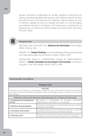Tecnologia da Informação e Comunicação no Ambiente Organizacional
U1
34
possam monitorar as operações de vendas, estoque e economias em
todas as 13 operações globais de negócios da empresa a cada 15 minutos.
Isto permite que a GE responda às mudanças, reduza tempos de ciclo
e melhore a gestão de risco em questão de horas, em vez de esperar
por relatórios mensais ou trimestrais. A GE estima que o investimento irá
proporcionar um retorno de 33% ao longo de 5 anos (Fonte: BALTZAN;
PHILLIPS, 2012)
BALTZAN, Paige; PHILLIPS, Amy. Sistemas de informação. Porto Alegre:
AMGH, 2012. p. 369.
BROWN, Tim. DesignThinking: uma metodologia poderosa para decretar
o fim das velhas ideias. Rio de Janeiro: Elsevier, 2010. p. 250.
BURGELMAN, Robert A.; CHRISTENSEN, Clayton M.; WHEELWRIGTH,
Steven C. Gestão estratégica da tecnologia e da inovação: conceitos e
soluções. 5. ed. Porto Alegre: AMGH, 2012. p. 648 .
Pesquise mais
Avançando na prática
Pratique mais
Instrução
Desafiamos você a praticar o que aprendeu, transferindo seus conhecimentos para novas situações
que pode encontrar no ambiente de trabalho. Realize as atividades e depois compare-as com as de
seus colegas.
Definindo a estrutura de dados para desenvolvimento de um Sistema de Informação
1. Competência de Fundamentos
de Área
Conhecer e compreender as principais tecnologias
relacionadas à informação e a comunicação.
2. Objetivos de aprendizagem
Conhecer as estratégias de coletas de dados que são utilizadas
para gerar informações.
3. Conteúdos relacionados
O papel estratégico da informação nas empresas e o valor da
informação nos processos de tomada de decisão.
4. Descrição da SP
Pratiquecomosdadosdeumpequenosupermercadodebairro,
e defina a estrutura dos dados que devem ser considerados.
 