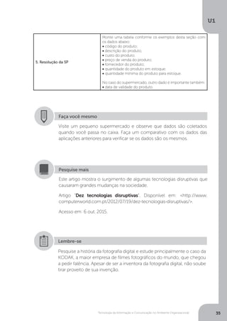 Tecnologia da Informação e Comunicação no Ambiente Organizacional
U1
35
5. Resolução da SP
Monte uma tabela conforme os exemplos desta seção com
os dados abaixo:
• código do produto;
• descrição do produto;
• custo do produto;
• preço de venda do produto;
• fornecedor do produto;
• quantidade do produto em estoque;
• quantidade mínima do produto para estoque.
No caso do supermercado, outro dado é importante também:
• data de validade do produto.
Faça você mesmo
Visite um pequeno supermercado e observe que dados são coletados
quando você passa no caixa. Faça um comparativo com os dados das
aplicações anteriores para verificar se os dados são os mesmos.
Este artigo mostra o surgimento de algumas tecnologias disruptivas que
causaram grandes mudanças na sociedade.
Artigo “Dez tecnologias disruptivas”. Disponível em: <http://www.
computerworld.com.pt/2012/07/19/dez-tecnologias-disruptivas/>.
Acesso em: 6 out. 2015.
Pesquise mais
Pesquise a história da fotografia digital e estude principalmente o caso da
KODAK, a maior empresa de filmes fotográficos do mundo, que chegou
a pedir falência. Apesar de ser a inventora da fotografia digital, não soube
tirar proveito de sua invenção.
Lembre-se
 