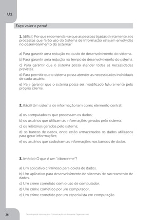 Tecnologia da Informação e Comunicação no Ambiente Organizacional
U1
36
Faça valer a pena!
1. (difícil) Por que recomenda-se que as pessoas ligadas diretamente aos
processos que farão uso do Sistema de Informação estejam envolvidas
no desenvolvimento do sistema?
a) Para garantir uma redução no custo de desenvolvimento do sistema.
b) Para garantir uma redução no tempo de desenvolvimento do sistema.
c) Para garantir que o sistema possa atender todas as necessidades
previstas.
d) Para permitir que o sistema possa atender as necessidades individuais
de cada usuário.
e) Para garantir que o sistema possa ser modificado futuramente pelo
próprio cliente.
2. (fácil) Um sistema de informação tem como elemento central:
a) os computadores que processam os dados;
b) os usuários que utilizam as informações geradas pelo sistema;
c) os relatórios gerados pelo sistema;
d) os bancos de dados, onde estão armazenados os dados utilizados
para gerar informações;
e) os usuários que cadastram as informações nos bancos de dados.
3. (médio) O que é um “cibercrime”?
a) Um aplicativo criminoso para coleta de dados.
b) Um aplicativo para desenvolvimento de sistemas de rastreamento de
dados.
c) Um crime cometido com o uso de computador.
d) Um crime cometido por um computador.
e) Um crime cometido por um especialista em computação.
 