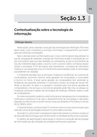Tecnologia da Informação e Comunicação no Ambiente Organizacional
U1
37
Seção 1.3
Contextualização sobre a tecnologia da
informação
Nesta seção, vamos abordar a evolução das tecnologias da informação. Por meio
desta seção, você conhecerá as principais tecnologias e equipamentos que fazem
parte da história da computação.
Após a decisão sobre as informações que o novo sistema deverá disponibilizar na
loja de autopeças de Sebastião, a equipe de informática recebe a solicitação de um
dos funcionários, para que seja realizado um treinamento, já que os funcionários da
loja são totalmente leigos sobre o assunto. Com o aval do cliente, a empresa resolve
aceitar a solicitação. A fim de realizar esse treinamento, a empresa de informática
mobiliza a sua equipe para criar um treinamento personalizado sobre as tecnologias
que poderiam ser utilizadas.
É importante perceber que as principais mudanças e tendências nos sistemas de
computadores ocorreram durante várias gerações da computação e continuarão
a ocorrer no futuro. A atual quinta geração de computadores tem acelerado as
tendências das gerações anteriores e continuará a evoluir ao longo do século XXI.
Ainda se discutem as datas e a passagem completa para uma quinta geração de
computadores, uma vez que o conceito de gerações pode não mais se adequar às
mudanças contínuas e rápidas nas tecnologias de hardware, software, dados e rede
de computadores.
Emtodocaso,porém,podemosestarcertosdequeoprogressonoscomputadores
continuará a acelerar-se e de que o desenvolvimento de tecnologias e aplicações
baseadas na internet será uma das maiores forças que dirigirão a informática no século
XXI (O’ BRIEN, 2011).
É importante para o profissional de TI conhecer como ocorreu essa evolução, para
entender como as tecnologias evoluíram e como estão evoluindo.
Na seção 1.3, vamos fazer uma pequena viajem pelo tempo e conhecer um pouco
da evolução das tecnologias que transformaram as atividades profissionais e pessoais.
O objetivo de aprendizagem desta seção é conhecer a evolução das tecnologias
de informação que são utilizadas nas atividades profissionais e pessoais.
Diálogo aberto
 