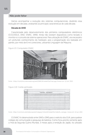 Tecnologia da Informação e Comunicação no Ambiente Organizacional
U1
38
Vamos acompanhar a evolução dos sistemas computacionais, dividindo essa
evolução em décadas, analisando as principais características de cada década.
Década de 1940
Caracterizada pelo desenvolvimento dos primeiros computadores eletrônicos
(COLOSSUS, 1942; ENIAC, 1946). Ainda não existiam dispositivos como teclado e
monitor e o conceito de sistema operacional. Para utilização do ENIAC, era necessário
um profundo conhecimento do hardware, pois a programação era realizada em
painéis, por meio de 6 mil conectores, utilizando Linguagem de Máquina.
O ENIAC foi desenvolvido entre 1943 e 1945 para o exército dos EUA, para quebrar
códigos de comunicação e pesquisas de balística. Como ficou pronto somente após
o final da Segunda Guerra Mundial, 3 meses após a rendição do Japão, foi utilizado
Não pode faltar
Fonte: <https://commons.wikimedia.org/wiki/ENIAC#/media/File:Eniac.jpg>.Acesso em: 12 out. 2015.
Figura 1.9: Computador ENIAC
Fonte: <https://commons.wikimedia.org/wiki/Category:Fortran#/media/File:Hollerith_card.jpg>. Acesso em: 12 out. 2015
Figura 1.10: Cartão perfurado
 