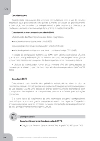 Tecnologia da Informação e Comunicação no Ambiente Organizacional
U1
40
Década de 1960
Caracterizada pela criação dos primeiros computadores com o uso de circuitos
integrados (que possibilitaram um grande aumento do poder de processamento
e diminuição no tamanho dos computadores) e pela criação dos conceitos de
multiprocessamento, memória virtual, time-sharing e multiprogramação.
Características marcantes da década de 1960:
• Substituição das fitas magnéticas por discos magnéticos.
• criação do sistema operacional Unix (1969);
• criação do primeiro supercomputador: Cray CDC 6600;
• criação do primeiro sistema operacional com time-sharing: CTSS (MIT);
• criação do computador System/360 (IBM): com sistema operacional OS/360,
que causou uma grande revolução na indústria de computadores pela introdução de
um conceito baseado em máquinas de diversos portes com a mesma arquitetura.
• Criação do computador PDP-8 (DEC): Primeira linha de computadores de
pequeno porte e baixo custo, criando o mercado de minicomputadores (MACHADO,
2014)
 
Década de 1970
Caracterizada pela criação dos primeiros computadores com o uso de
microprocessadores,permitindoodesenvolvimentodosprimeirosmicrocomputadores
de uso pessoal. Essa foi uma década de grande desenvolvimento tecnológico, com
o surgimento das empresas de computadores pessoais e softwares para aplicações
comerciais.
É o caso típico do surgimento de uma tecnologia disruptiva (computadores
pessoais) que causou uma grande revolução no mundo dos negócios. É o período
em que começam a surgir os primeiros cursos de computação para não profissionais
da area (principalmente de linguagem COBOL).
Exemplificando
Características marcantes da década de 1970:
• Criação dos Sistemas Operacionais CPM, Apple DOS, BSD, Atari DOS.
 