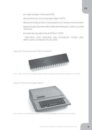Tecnologia da Informação e Comunicação no Ambiente Organizacional
U1
41
• criação da Apple e Microsoft (1976);
• lançamento do microcomputador Apple II (1977);
• lançamento dos primeiros computadores com mais de um processador;
• popularização das redes WANs (Wide Area Networks) e LANs (Local Area
Networks);
• criação das linguagens Pascal (1970) e C (1972).
(MACHADO, 2014; ISAACSON, 2011; SCHENDLER, TETZELI, 2015;
WIRTH, 1970; JOHNSON, RITCHIE, 1977)
Fonte: <https://commons.wikimedia.org/wiki/File:Apple_II_Plus.jpg?uselang=pt-br>.Acesso em: 12 out. 2015
Figura 1.12: Microprocessador 6502 para Apple II
Fonte: <https://commons.wikimedia.org/File:KL_MOS_6502.jpg?uselang=pt-br>Acesso em: 12 out. 2015.
Figura 1.13: Microcomputador Apple II
 