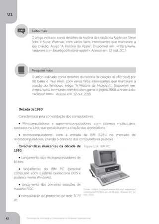 Tecnologia da Informação e Comunicação no Ambiente Organizacional
U1
42
O artigo indicado conta detalhes da história da criação da Apple por Steve
Jobs e Steve Wozniak, com vários fatos interessantes que marcaram a
sua criação. Artigo “A História da Apple”. Disponível em: <http://www.
hardware.com.br/artigos/historia-apple/>. Acesso em: 12 out. 2015
Saiba mais
O artigo indicado conta detalhes da história da criação da Microsoft por
Bill Gates e Paul Allen, com vários fatos interessantes que marcaram a
criação do Windows. Artigo “A História da Microsoft”. Disponível em:
<http://www.tecmundo.com.br/video-game-e-jogos/2068-a-historia-da-
microsoft.htm>. Acesso em: 12 out. 2015
Pesquise mais
Década de 1980
Caracterizada pela consolidação dos computadores:
• Minicomputadores e superminicomputadores: com sistemas multiusuário,
baseados no Unix, que possibilitaram a criação das workstations;
• microcomputadores: com a entrada da IBM (1981) no mercado de
microcomputadores, criando o conceito dos computadores pessoais.
Características marcantes da década de
1980:
• Lançamento dos microprocessadores de
16 bits;
• lançamento do IBM PC (personal
computer): com o sistema operacional DOS e
posteriormente Windows).
• lançamento das primeiras estações de
trabalho RISC;
• consolidação do protocolo de rede TCP/
IP;
Fonte: <https://upload.wikimedia.org/ wikipedia/
commons/f/f1/Ibm_pc_5150.jpg>. Acesso em: 12
out. 2015.
Figura 1.14: IBM PC
 