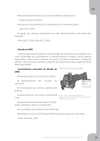 Tecnologia da Informação e Comunicação no Ambiente Organizacional
U1
43
• lançamento do Windows 1.0, a primeira interface gráfica para o
Sistema operacional DOS;
• lançamento dos primeiros Sist. Operacionais com interface gráfica.
(Mac OS e OS/2).
• criação dos sistemas operacionais de rede: Novell Netware e Microsoft LAN
Manager)
(MACHADO, 2014; WALLACE, 1993).
Década de 1990
Caracterizada pela evolução da complexidade das aplicações que exigiram uma
maior capacidade de processamento e armazenamento de dados, como sistemas
especialistas, redes neurais, sistemas de bancos de dados distribuídos, inteligência
artificial, CAD, sistemas multimídia, softwares de engenharia e pela criação da World
Wide Web (WWW).
Características marcantes da década de
1990:
• Grandes avanços nas telecomunicações;
• aprimoramento dos recursos de
segurança;
• consolidação dos sistemas operacionais
gráficos;
• desenvolvimento do sistema operacional
Linux;
• popularização do software aberto: MySQL
(banco de dados), Apache (servidor web);
• consolidação da arquitetura Cliente/Servidor;
• liberação do uso do GPS (Global Positioning System) para uso não militar.
Fonte: Machado, 2014.
Fonte: <https://upload.wikimedia.org/
wikipedia/commons/d/da/C3D_kernel_1.pn>.
Acesso em: 12 out. 2015.
Figura 1.15: Projeto em CAD
 