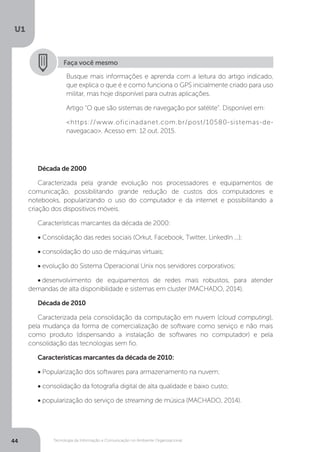 Tecnologia da Informação e Comunicação no Ambiente Organizacional
U1
44
Faça você mesmo
Busque mais informações e aprenda com a leitura do artigo indicado,
que explica o que é e como funciona o GPS inicialmente criado para uso
militar, mas hoje disponível para outras aplicações.
Artigo “O que são sistemas de navegação por satélite”. Disponível em:
<https://www.oficinadanet.com.br/post/10580-sistemas-de-
navegacao>. Acesso em: 12 out. 2015.
Década de 2000
Caracterizada pela grande evolução nos processadores e equipamentos de
comunicação, possibilitando grande redução de custos dos computadores e
notebooks, popularizando o uso do computador e da internet e possibilitando a
criação dos dispositivos móveis.
Características marcantes da década de 2000:
• Consolidação das redes sociais (Orkut, Facebook, Twitter, LinkedIn ...);
• consolidação do uso de máquinas virtuais;
• evolução do Sistema Operacional Unix nos servidores corporativos;
•.desenvolvimento de equipamentos de redes mais robustos, para atender
demandas de alta disponibilidade e sistemas em cluster (MACHADO, 2014).
Década de 2010
Caracterizada pela consolidação da computação em nuvem (cloud computing),
pela mudança da forma de comercialização de software como serviço e não mais
como produto (dispensando a instalação de softwares no computador) e pela
consolidação das tecnologias sem fio.
Características marcantes da década de 2010:
• Popularização dos softwares para armazenamento na nuvem;
• consolidação da fotografia digital de alta qualidade e baixo custo;
• popularização do serviço de streaming de música (MACHADO, 2014).
 
