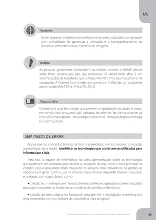 Tecnologia da Informação e Comunicação no Ambiente Organizacional
U1
45
Assimile
Sistemaoperacionaléumconjuntoderotinasexecutadopelocomputador
com a finalidade de gerenciar a utilização e o compartilhamento de
recursos como memórias e periféricos em geral.
As pessoas geralmente confundem os termos Internet e WWW (World
Wide Web), porém eles não são sinônimos. O World Wide Web é um
sistema global de hipertexto que utiliza a internet como seu mecanismo de
transporte. A internet é uma rede que conecta milhões de computadores
pelo mundo (BALTZAN; PHILLIPS, 2012).
Reflita
Streaming é uma tecnologia que permite a reprodução de áudio e vídeo,
em tempo real, enquanto são baixados da internet, de forma a tornar as
conexões mais rápidas. Um exemplo clássico de utilização desta tecnologia
é o site YouTube.
Vocabulário
Agora que os conceitos básicos já foram aprendidos, vamos resolver a situação
apresentada nesta seção: identificar as tecnologias que poderiam ser utilizadas para
informatizar a loja.
Para isso, a equipe de informática fez uma apresentação sobre as tecnologias
que poderiam ser utilizadas para facilitar a operação da loja, com o foco principal na
internet, pois é para onde estão migrando os serviços mais inovadores na gestão de
negócios em geral. Com o uso da internet, seria possível implantar diversos recursos,
em etapas, com custo baixo, como:
•Criaçãodeumsitequepermitaaosclientesconhecerosprodutoscomercializados
pela loja e futuramente implantar um sistema de comércio eletrônico;
• criação de uma página no Facebook para permitir a divulgação, marketing e o
relacionamento com os clientes de uma forma mais amigável;
Sem medo de errar
 