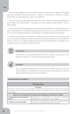 Tecnologia da Informação e Comunicação no Ambiente Organizacional
U1
46
• uso da tecnologia Voice over Internet Protocol (VoIP) (como Skype e WhatsApp)
para comunicação entre funcionários, clientes, fornecedores e demais usuários,
permitindo uma redução dos custos com telefonia;
• uso do YouTube para realização de treinamentos. Muitas empresas disponibilizam
bons vídeos de manutenção e operação de seus produtos que ajudam muito o
aprendizado;
• uso de Cloud Computing para armazenamento de dados em equipamentos que
estão localizados em instalações seguras, fora do local, com o uso da internet. Esse é
o caso de tecnologia disruptiva já consolidada e utilizada por diversas empresas;
• uso de tecnologia móvel (tablets e smartphones) que poderiam ser utilizados para
fazer consultas aos dados do sistema e demais serviços que poderiam ser providos via
internet. Essa é uma opção barata para pesquisas de fornecedores e catálogos que
poderiam auxiliar o atendimento dos clientes.
Atenção!
Se o computador pessoal não tivesse sido inventado, será que teríamos
hoje os tablets e smartphones? Será que teríamos alcançado os nivéis de
desenvolvimento que hoje conquistamos?
Os primeiros computadores eletrônicos não utilizavam dispositivos como
teclado, monitor e o conceito de sistema operacional.
Lembre-se
Avançando na prática
Pratique mais
Instrução
Desafiamos você a praticar o que aprendeu, transferindo seus conhecimentos para novas situações
que pode encontrar no ambiente de trabalho. Realize as atividades e depois compare-as com as de
seus colegas.
Aplicando a Tecnologia da Informação para divulgação e marketing do negócio
1. Competência de Fundamentos
de Área
Conhecer e compreender as principais tecnologias
relacionadas à informação e à comunicação.
2. Objetivos de aprendizagem
Conhecer a evolução das tecnologias de informação que são
utilizadas nas atividades profissionais e pessoais.
 
