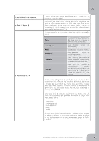 Tecnologia da Informação e Comunicação no Ambiente Organizacional
U1
47
3. Conteúdos relacionados
A evolução das tecnologias da informação e comunicação no
ambiente organizacional.
4. Descrição da SP
Consulte o site de algumas lojas de autopeças e verifique que
tipos de informações podem ser úteis para você desenvolver
algo semelhante. Nesse momento, ainda não é objetivo do
lojista fazer o comércio por meio da internet, mas divulgar e
fazer marketing de seu negócio.
5. Resolução da SP
O site precisa ter um menu principal com algumas opções
como:
Nesse ponto, chegamos à conclusão que um novo dado
deveria ter sido incluído na estrutura do banco de dados:
a marca do automóvel ou moto, que permitiria realizar
pesquisas mais precisas. Portanto, este é o momento de
aprimorar a sua aplicação. Inclua na estrutura do banco de
dados o item MARCA.
Para cada tipo de veículo (automóvel ou moto), crie um
menu de categorias que permita encontrar as peças mais
procuradas, como:
• acessórios
• amortecedores
• escapamentos
• freios
• pneus
Quando a categoria for selecionada, a página deverá mostrar
as peças (que serão buscadas do banco de dados de peças
da loja, com a descrição da peça, fornecedor, preço de venda
e marca).
Home
para informar alguns detalhes
da loja como marcas e
fornecedores atendidos;
Automóveis
para buscar peças de
automóveis;
Motos para buscar peças de motos;
Pesquisar
para permitir a busca de
peças específicas;
Cadastro
para permitir que o cliente
possa receber informações;
(por exemplo, promoções)
Contato
para que os clientes e
fornecedores possam
encontrar informações sobre
telefones e a localização da
loja e até realizar um chat
on-line.
 