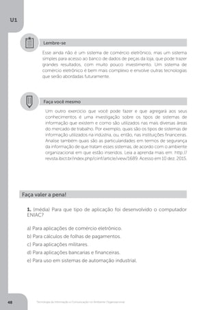 Tecnologia da Informação e Comunicação no Ambiente Organizacional
U1
48
Esse ainda não é um sistema de comércio eletrônico, mas um sistema
simples para acesso ao banco de dados de peças da loja, que pode trazer
grandes resultados, com muito pouco investimento. Um sistema de
comércio eletrônico é bem mais complexo e envolve outras tecnologias
que serão abordadas futuramente.
Lembre-se
Faça você mesmo
Um outro exercício que você pode fazer e que agregará aos seus
conhecimentos é uma investigação sobre os tipos de sistemas de
informação que existem e como são utilizados nas mais diversas áreas
do mercado de trabalho. Por exemplo, quais são os tipos de sistemas de
informação utilizados na indústria, ou, então, nas instituições financeiras.
Analise também quais são as particularidades em termos de segurança
da informação de que tratam esses sistemas, de acordo com o ambiente
organizacional em que estão inseridos. Leia a aprenda mais em: http://
revista.ibict.br/index.php/ciinf/article/view/1689. Acesso em 10 dez. 2015.
Faça valer a pena!
1. (média) Para que tipo de aplicação foi desenvolvido o computador
ENIAC?
a) Para aplicações de comércio eletrônico.
b) Para cálculos de folhas de pagamentos.
c) Para aplicações militares.
d) Para aplicações bancarias e financeiras.
e) Para uso em sistemas de automação industrial.
 