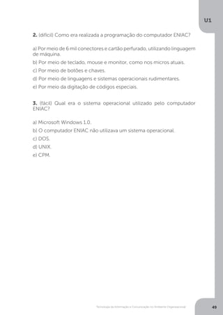 Tecnologia da Informação e Comunicação no Ambiente Organizacional
U1
49
2. (difícil) Como era realizada a programação do computador ENIAC?
a) Por meio de 6 mil conectores e cartão perfurado, utilizando linguagem
de máquina.
b) Por meio de teclado, mouse e monitor, como nos micros atuais.
c) Por meio de botões e chaves.
d) Por meio de linguagens e sistemas operacionais rudimentares.
e) Por meio da digitação de códigos especiais.
3. (fácil) Qual era o sistema operacional utilizado pelo computador
ENIAC?
a) Microsoft Windows 1.0.
b) O computador ENIAC não utilizava um sistema operacional.
c) DOS.
d) UNIX.
e) CPM.
 